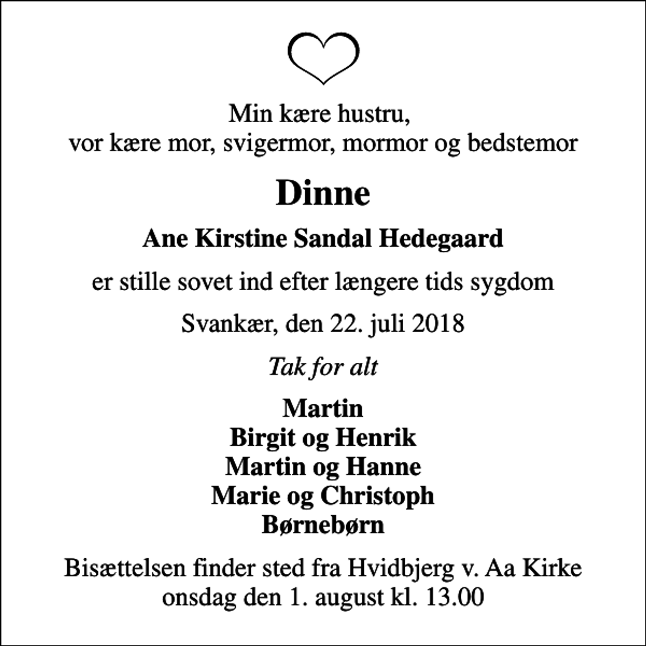 <p>Min kære hustru, vor kære mor, svigermor, mormor og bedstemor<br />Dinne<br />Ane Kirstine Sandal Hedegaard<br />er stille sovet ind efter længere tids sygdom<br />Svankær, den 22. juli 2018<br />Tak for alt<br />Martin Birgit og Henrik Martin og Hanne Marie og Christoph Børnebørn<br />Bisættelsen finder sted fra Hvidbjerg v. Aa Kirke onsdag den 1. august kl. 13.00</p>