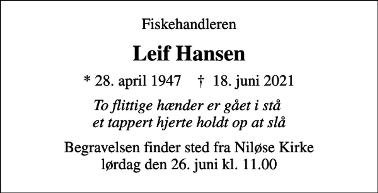<p>Fiskehandleren<br />Leif Hansen<br />* 28. april 1947 ✝ 18. juni 2021<br />To flittige hænder er gået i stå et tappert hjerte holdt op at slå<br />Begravelsen finder sted fra Niløse Kirke lørdag den 26. juni kl. 11.00</p>