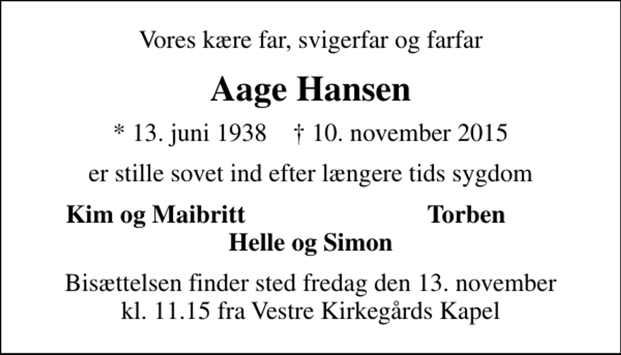 <p>Vores kære far, svigerfar og farfar<br />Aage Hansen<br />* 13. juni 1938 ✝ 10. november 2015<br />er stille sovet ind efter længere tids sygdom<br />Kim og Maibritt<br />Torben<br />Bisættelsen finder sted fredag den 13. november kl. 11.15 fra Vestre Kirkegårds Kapel</p>