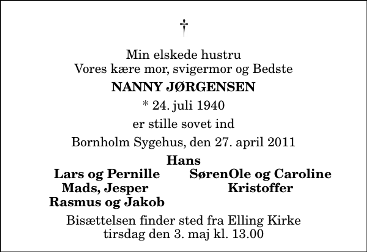 <p>Min elskede hustru Vores kære mor, svigermor og Bedste<br />Nanny Jørgensen<br />* 24. juli 1940<br />er stille sovet ind<br />Bornholm Sygehus, den 27. april 2011<br />Hans<br />Lars og Pernille<br />SørenOle og Caroline<br />Mads, Jesper<br />Kristoffer<br />Rasmus og Jakob<br />Bisættelsen finder sted fra Elling Kirke tirsdag den 3. maj kl. 13.00</p>