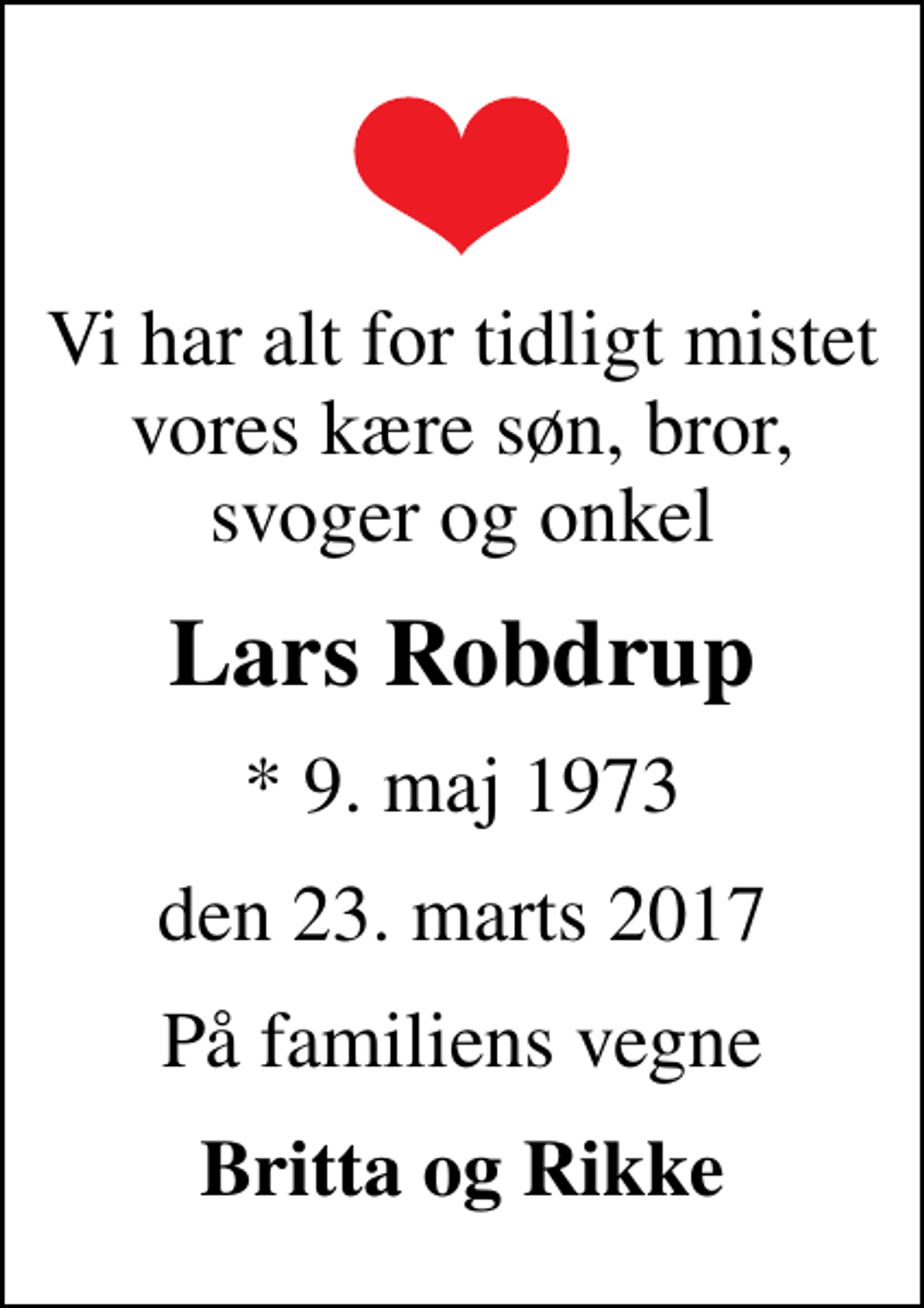 <p>Vi har alt for tidligt mistet vores kære søn, bror, svoger og onkel<br />Lars Robdrup<br />* 9. maj 1973<br />den 23. marts 2017<br />På familiens vegne<br />Britta og Rikke</p>