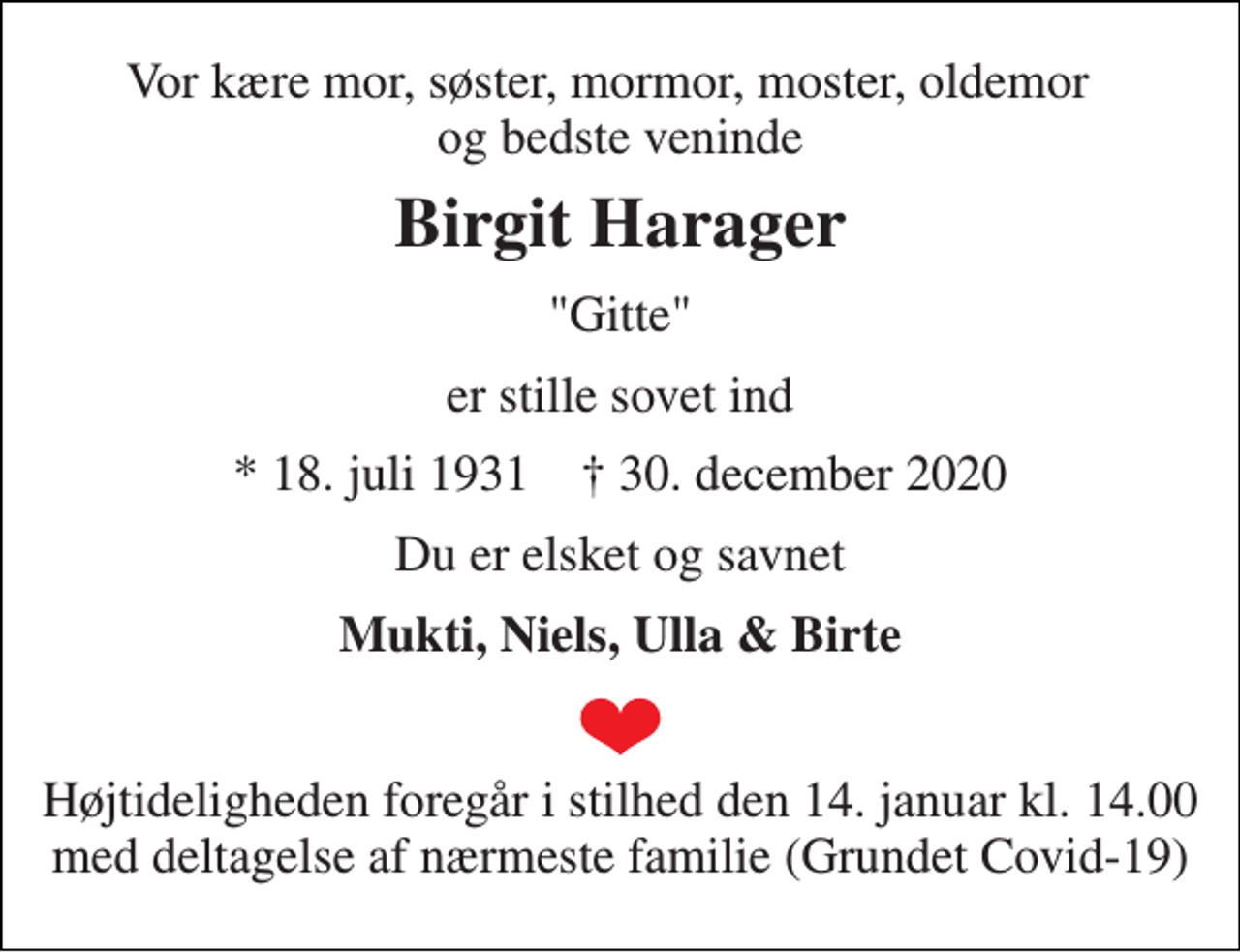 <p>Vor kære mor, søster, mormor, moster, oldemor og bedste veninde<br />Birgit Harager<br />"Gitte"<br />er stille sovet ind<br />*​ 18. juli 1931​ ✝​ 30. december 2020<br />Du er elsket og savnet<br />Mukti, Niels, Ulla &amp; Birte<br />Højtideligheden foregår i stilhed den 14. januar kl. 14.00 med deltagelse af nærmeste familie (Grundet Covid-19)</p>