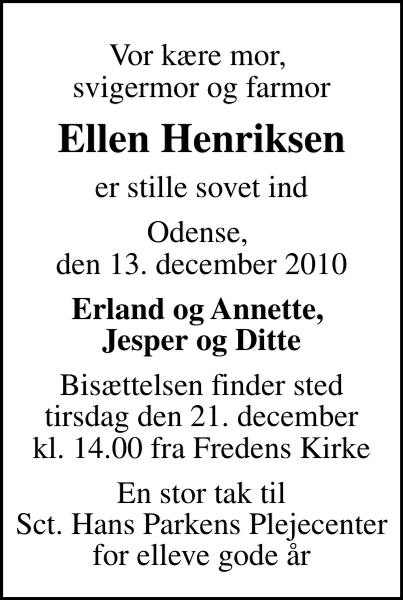 <p>Vor kære mor, svigermor og farmor<br />Ellen Henriksen<br />er stille sovet ind<br />Odense, den 13. december 2010<br />Erland og Annette, Jesper og Ditte<br />Bisættelsen finder sted tirsdag den 21. december kl. 14.00 fra Fredens Kirke<br />En stor tak til Sct. Hans Parkens Plejecenter for elleve gode år</p>