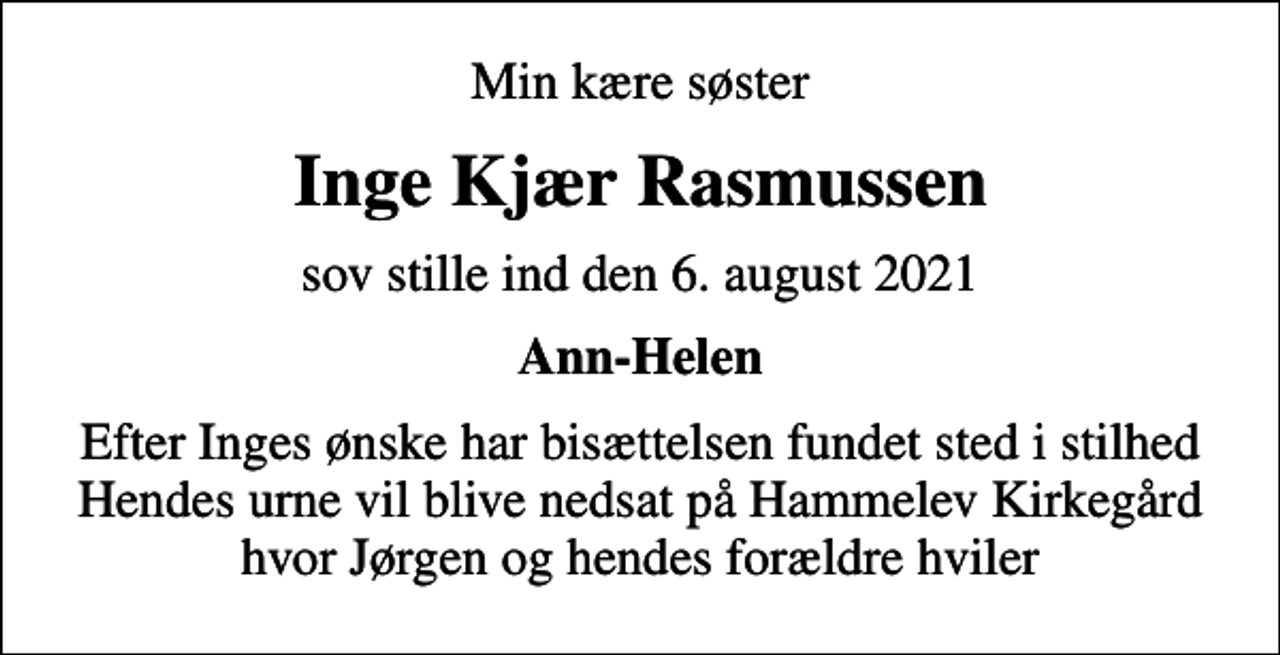 <p>Min kære søster<br />Inge Kjær Rasmussen<br />sov stille ind den 6. august 2021<br />Ann-Helen<br />Efter Inges ønske har bisættelsen fundet sted i stilhed Hendes urne vil blive nedsat på Hammelev Kirkegård hvor Jørgen og hendes forældre hviler</p>