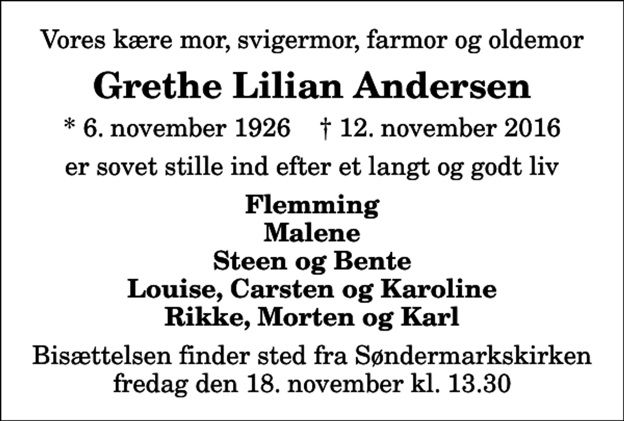 <p>Vores kære mor, svigermor, farmor og oldemor<br />Grethe Lilian Andersen<br />* 6. november 1926 ✝ 12. november 2016<br />er sovet stille ind efter et langt og godt liv<br />Flemming Malene Steen og Bente Louise, Carsten og Karoline Rikke, Morten og Karl<br />Bisættelsen finder sted fra Søndermarkskirken fredag den 18. november kl. 13.30</p>
