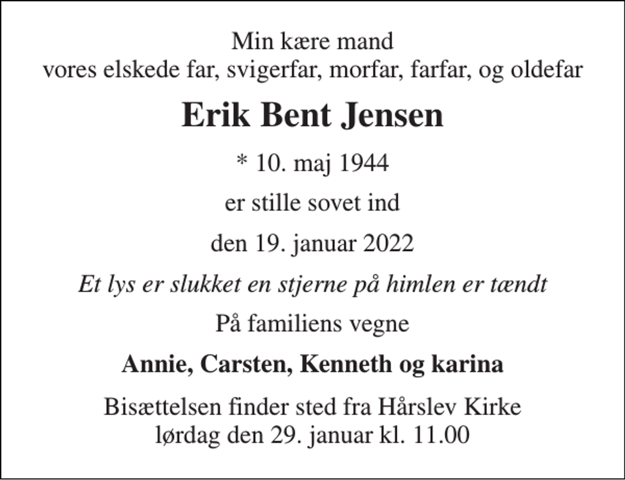 <p>Min kære mand vores elskede far, svigerfar, morfar, farfar, og oldefar<br />Erik Bent Jensen<br />*​ 10. maj 1944<br />er stille sovet ind<br />den 19. januar 2022<br />Et lys er slukket en stjerne på himlen er tændt<br />På familiens vegne<br />Annie, Carsten, Kenneth og karina<br />Bisættelsen​ finder sted fra Hårslev Kirke​ lørdag den 29. januar​ kl. 11.00</p>
