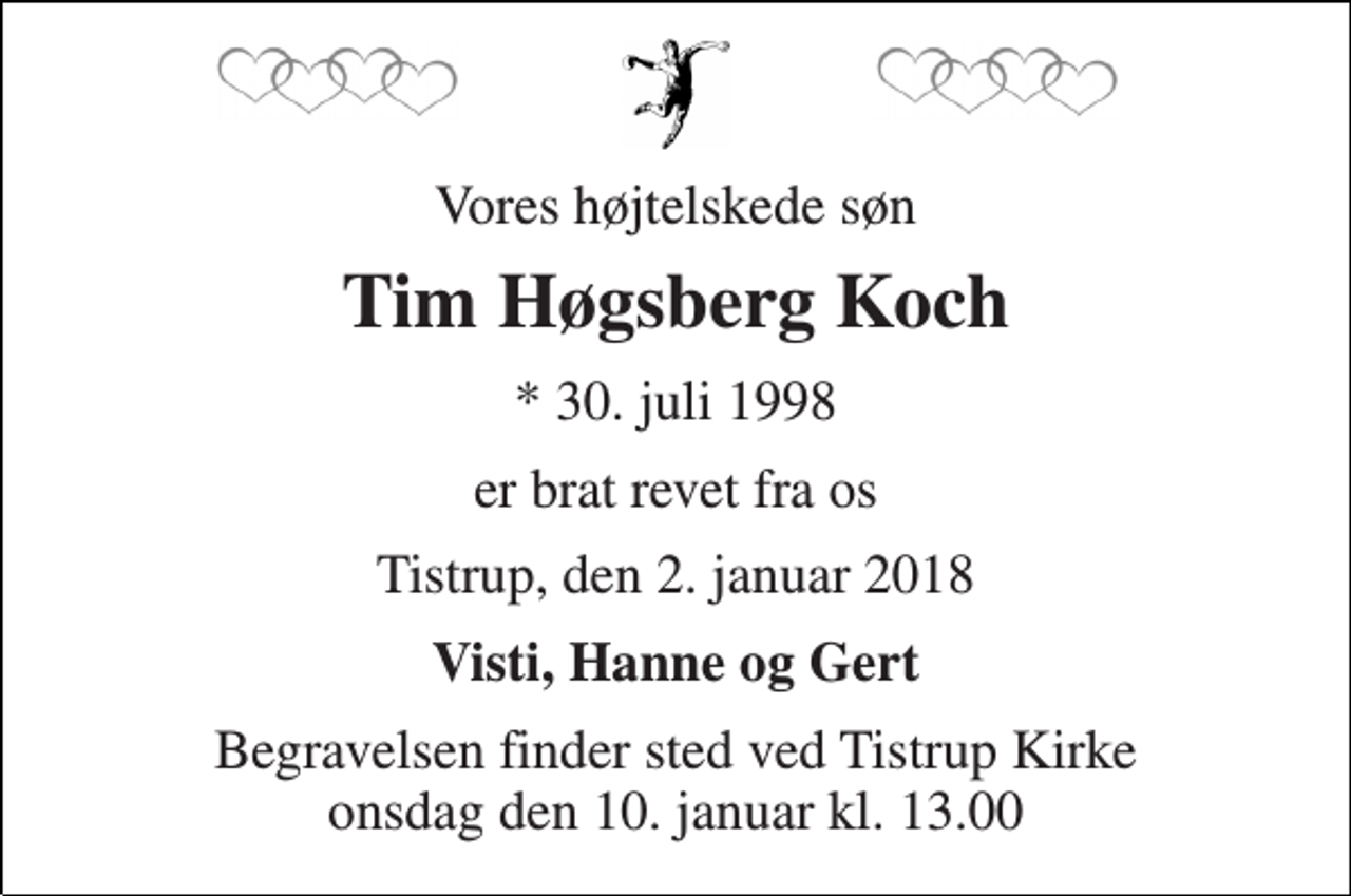 <p>Vores højtelskede søn<br />Tim Høgsberg Koch<br />* 30. juli 1998<br />er brat revet fra os<br />Tistrup, den 2. januar 2018<br />Visti, Hanne og Gert<br />Begravelsen finder sted ved Tistrup Kirke onsdag den 10. januar kl. 13.00</p>