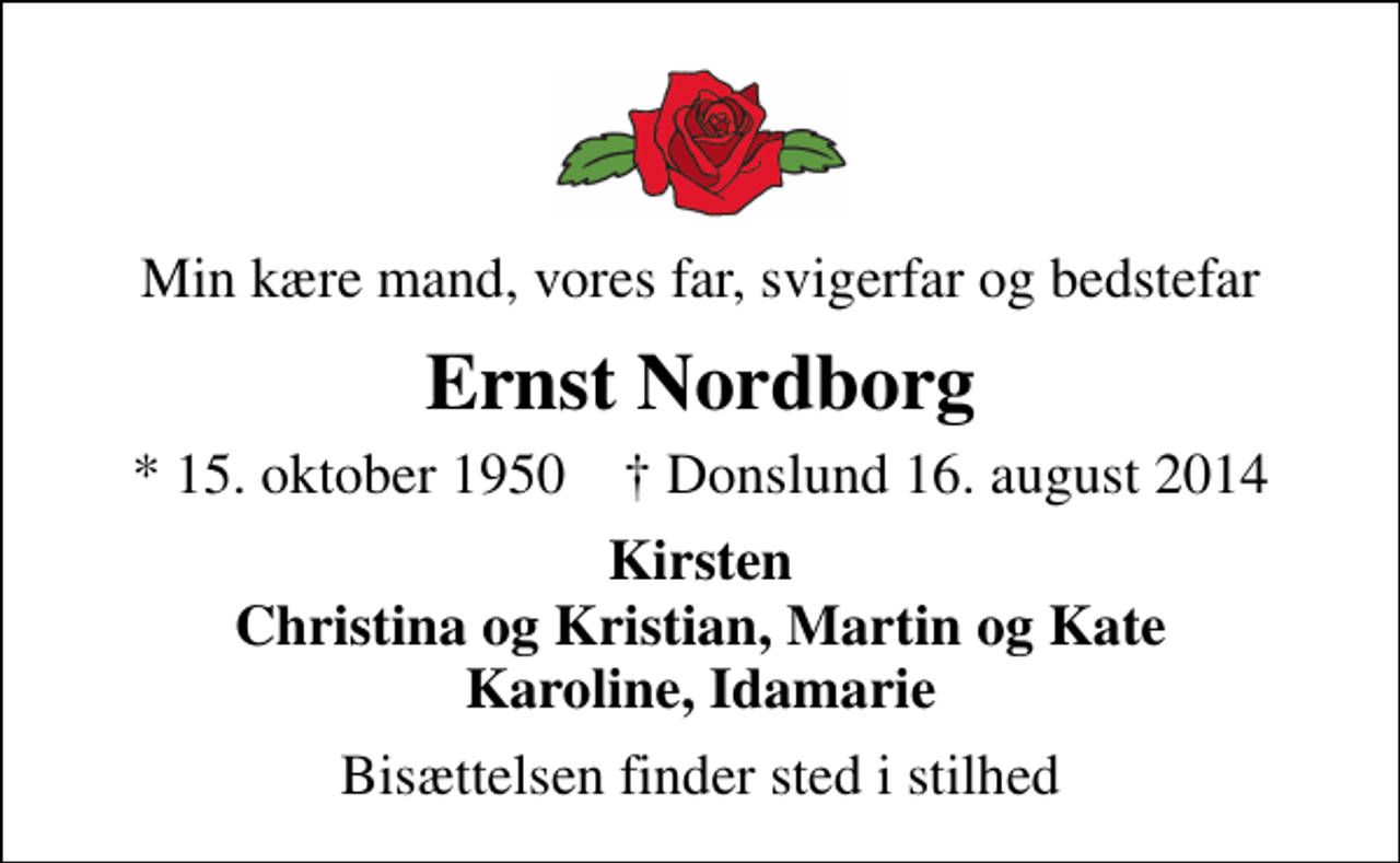 <p>Min kære mand, vores far, svigerfar og bedstefar<br />Ernst Nordborg<br />* 15. oktober 1950 ✝ Donslund 16. august 2014<br />Kirsten Christina og Kristian, Martin og Kate Karoline, Idamarie<br />Bisættelsen finder sted i stilhed</p>
