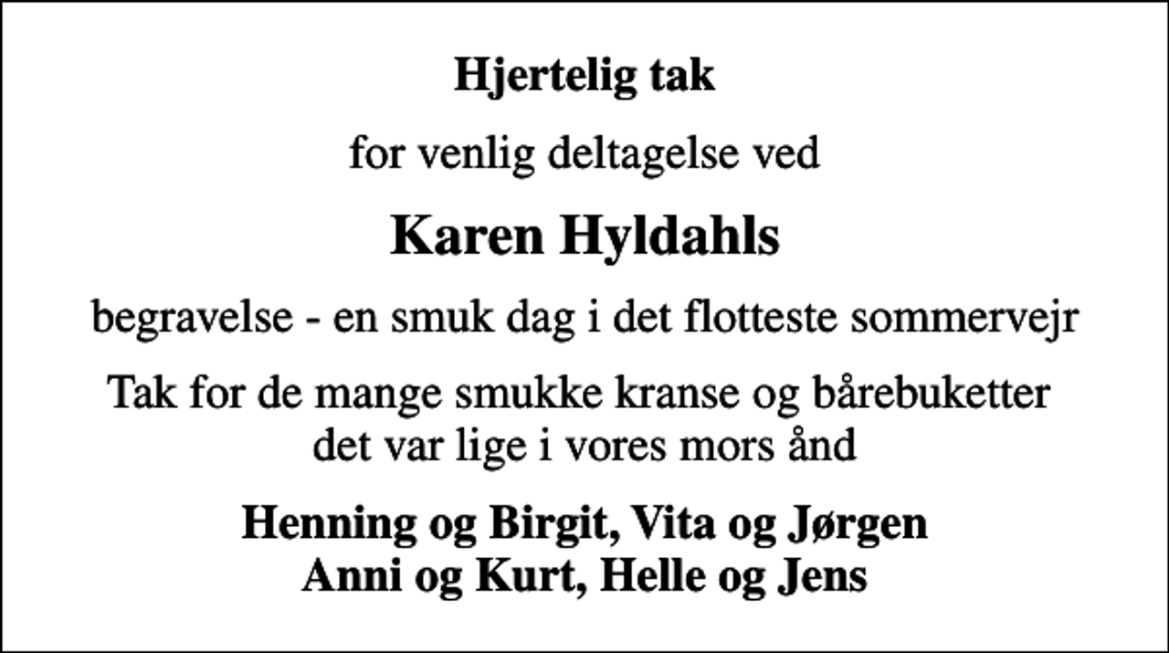 <p>Hjertelig tak<br />for venlig deltagelse ved<br />Karen Hyldahls<br />begravelse - en smuk dag i det flotteste sommervejr<br />Tak for de mange smukke kranse og bårebuketter det var lige i vores mors ånd<br />Henning og Birgit, Vita og Jørgen Anni og Kurt, Helle og Jens</p>