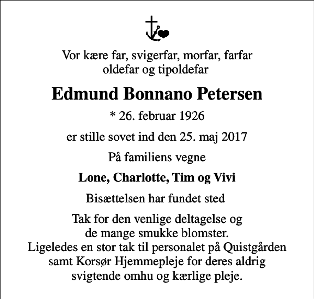 <p>Vor kære far, svigerfar, morfar, farfar oldefar og tipoldefar<br />Edmund Bonnano Petersen<br />* 26. februar 1926<br />er stille sovet ind den 25. maj 2017<br />På familiens vegne<br />Lone, Charlotte, Tim og Vivi<br />Bisættelsen har fundet sted<br />Tak for den venlige deltagelse og de mange smukke blomster. Ligeledes en stor tak til personalet på Quistgården samt Korsør Hjemmepleje for deres aldrig svigtende omhu og kærlige pleje.</p>
