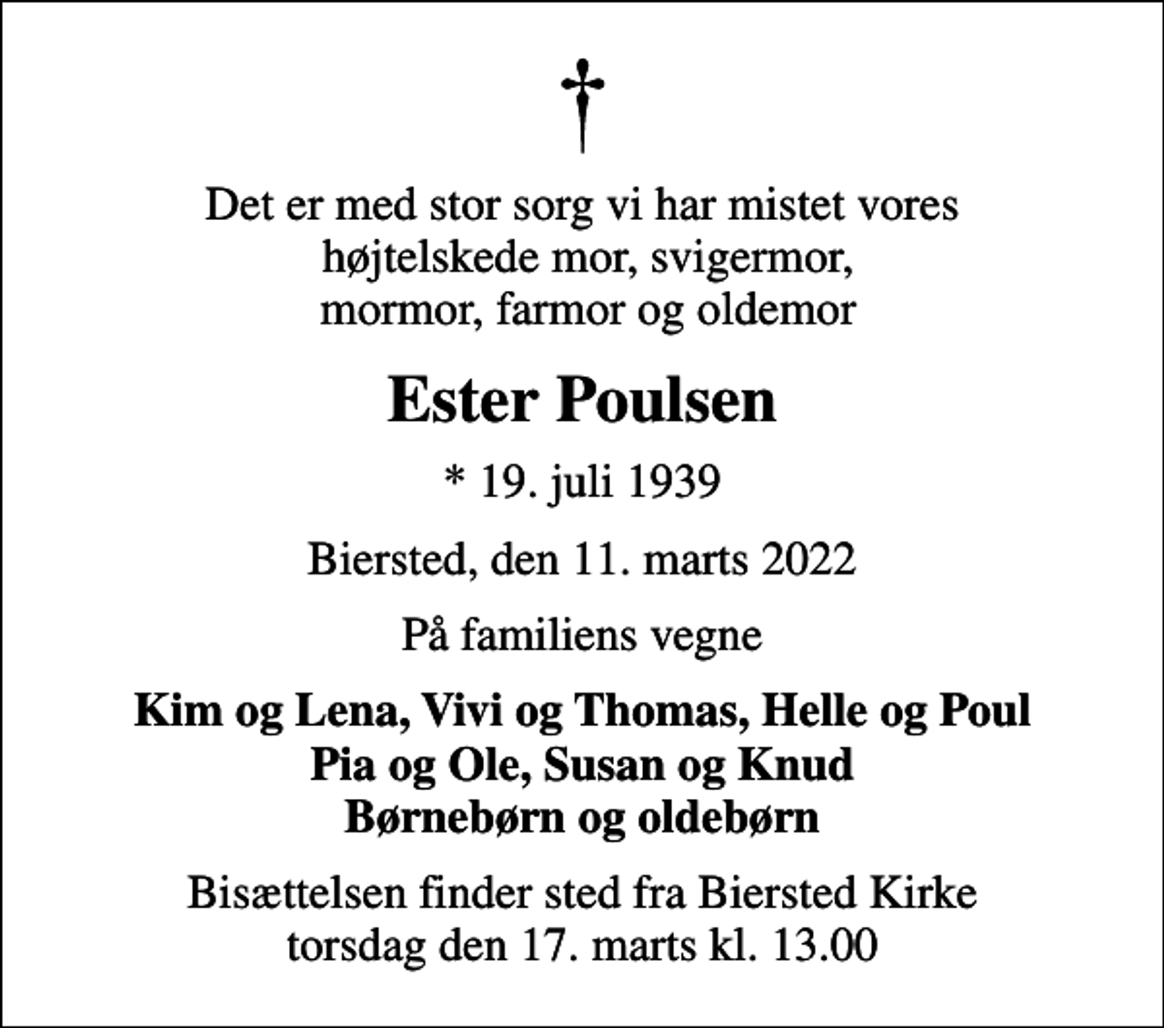 <p>Det er med stor sorg vi har mistet vores højtelskede mor, svigermor, mormor, farmor og oldemor<br />Ester Poulsen<br />* 19. juli 1939<br />Biersted, den 11. marts 2022<br />På familiens vegne<br />Kim og Lena, Vivi og Thomas, Helle og Poul Pia og Ole, Susan og Knud Børnebørn og oldebørn<br />Bisættelsen finder sted fra Biersted Kirke torsdag den 17. marts kl. 13.00</p>