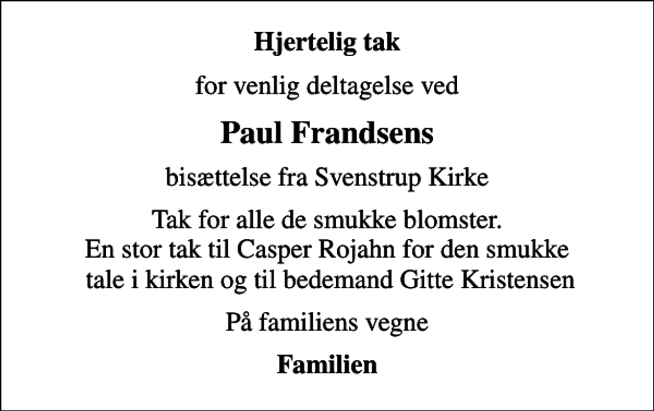 <p>Hjertelig tak<br />for venlig deltagelse ved<br />Paul Frandsens<br />bisættelse fra Svenstrup Kirke<br />Tak for alle de smukke blomster. En stor tak til Casper Rojahn for den smukke tale i kirken og til bedemand Gitte Kristensen<br />På familiens vegne<br />Familien</p>