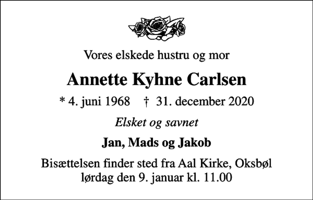 <p>Vores elskede hustru og mor<br />Annette Kyhne Carlsen<br />* 4. juni 1968 ✝ 31. december 2020<br />Elsket og savnet<br />Jan, Mads og Jakob<br />Bisættelsen finder sted fra Aal Kirke, Oksbøl lørdag den 9. januar kl. 11.00</p>