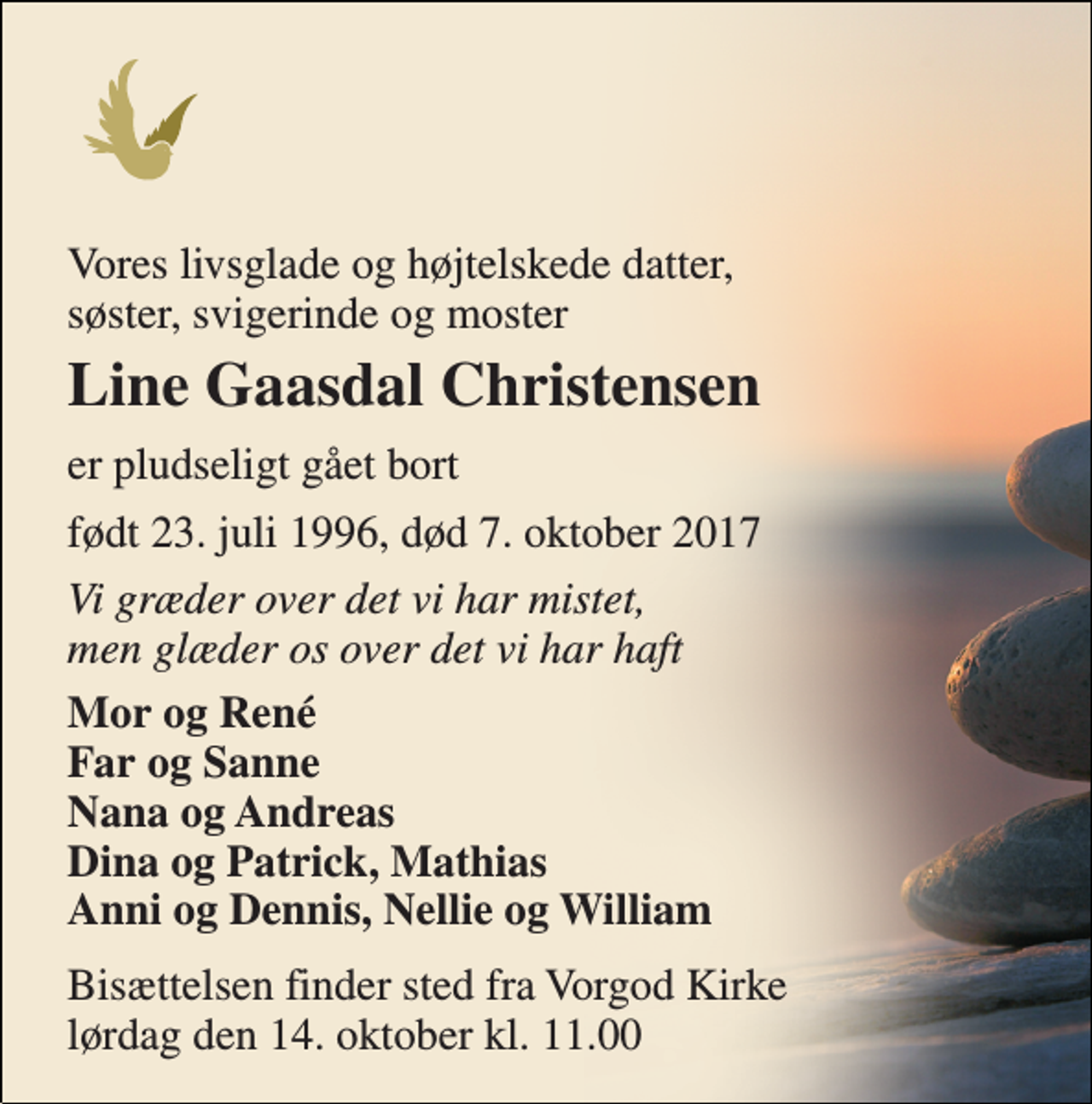 <p>Vores livsglade og højtelskede datter, søster, svigerinde og moster<br />Line Gaasdal Christensen<br />er pludseligt gået bort<br />født 23. juli 1996, død 7. oktober 2017<br />Vi græder over det vi har mistet, men glæder os over det vi har haft<br />Mor og René Far og Sanne Nana og Andreas Dina og Patrick, Mathias Anni og Dennis, Nellie og William<br />Bisættelsen finder sted fra Vorgod Kirke lørdag den 14. oktober kl. 11.00</p>