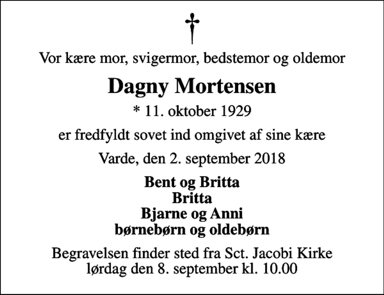 <p>Vor kære mor, svigermor, bedstemor og oldemor<br />Dagny Mortensen<br />* 11. oktober 1929<br />er fredfyldt sovet ind omgivet af sine kære<br />Varde, den 2. september 2018<br />Bent og Britta Britta Bjarne og Anni børnebørn og oldebørn<br />Begravelsen finder sted fra Sct. Jacobi Kirke lørdag den 8. september kl. 10.00</p>