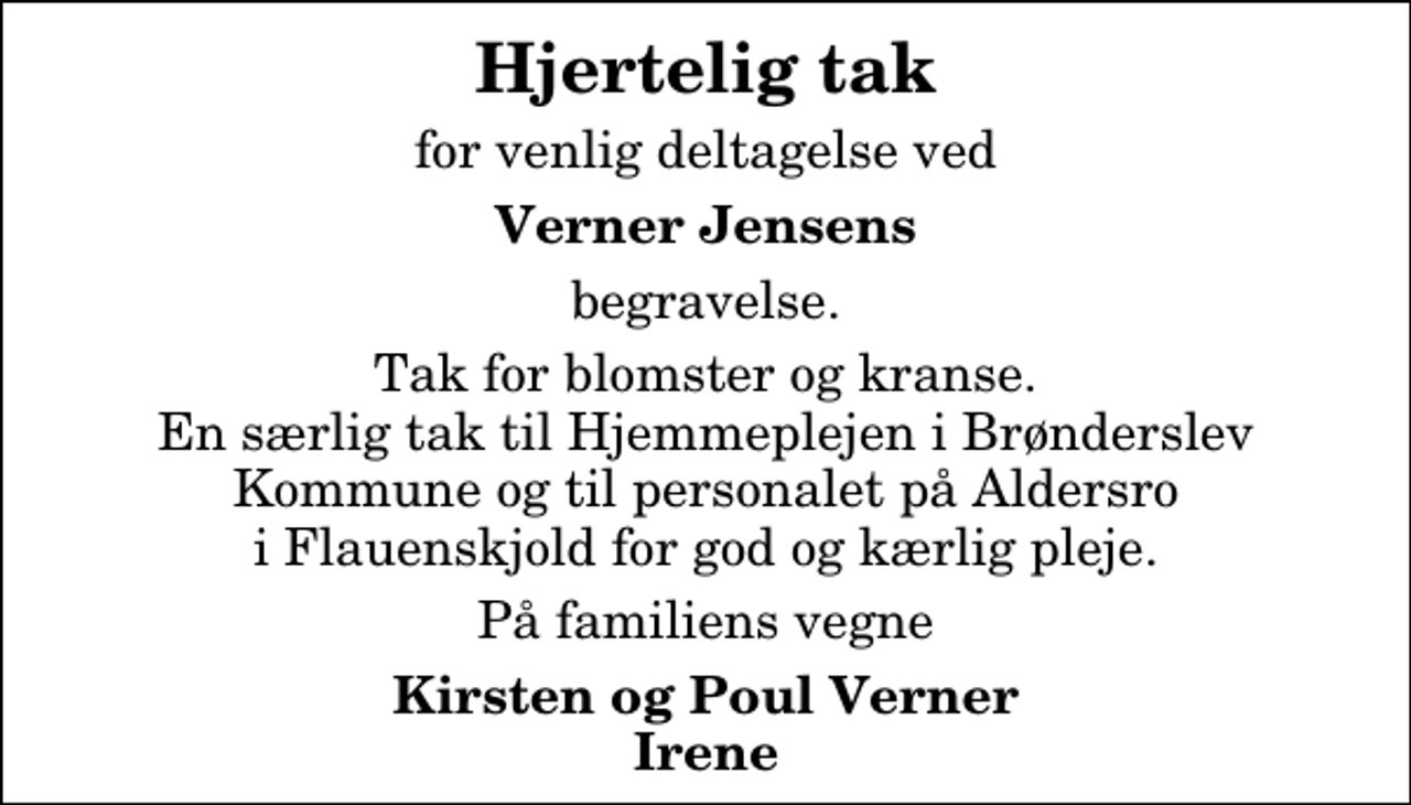 <p>Hjertelig tak<br />for venlig deltagelse ved<br />Verner Jensens<br />begravelse.<br />Tak for blomster og kranse. En særlig tak til Hjemmeplejen i Brønderslev Kommune og til personalet på Aldersro i Flauenskjold for god og kærlig pleje.<br />På familiens vegne<br />Kirsten og Poul Verner Irene</p>
