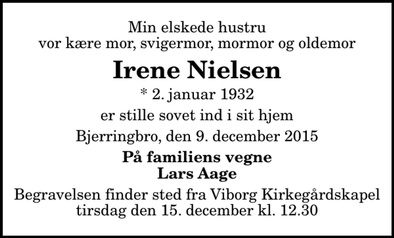 <p>Min elskede hustru vor kære mor, svigermor, mormor og oldemor<br />Irene Nielsen<br />* 2. januar 1932<br />er stille sovet ind i sit hjem<br />Bjerringbro, den 9. december 2015<br />På familiens vegne Lars Aage<br />Begravelsen finder sted fra Viborg Kirkegårdskapel tirsdag den 15. december kl. 12.30</p>