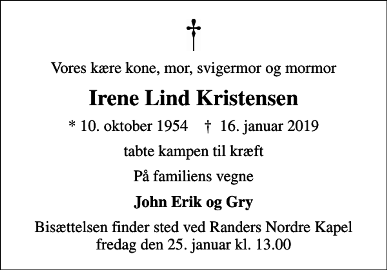 <p>Vores kære kone, mor, svigermor og mormor<br />Irene Lind Kristensen<br />* 10. oktober 1954 ✝ 16. januar 2019<br />tabte kampen til kræft<br />På familiens vegne<br />John Erik og Gry<br />Bisættelsen finder sted ved Randers Nordre Kapel fredag den 25. januar kl. 13.00</p>