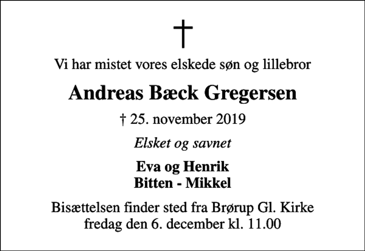 <p>Vi har mistet vores elskede søn og lillebror<br />Andreas Bæck Gregersen<br />✝ 25. november 2019<br />Elsket og savnet<br />Eva og Henrik Bitten - Mikkel<br />Bisættelsen finder sted fra Brørup Gl. Kirke fredag den 6. december kl. 11.00</p>