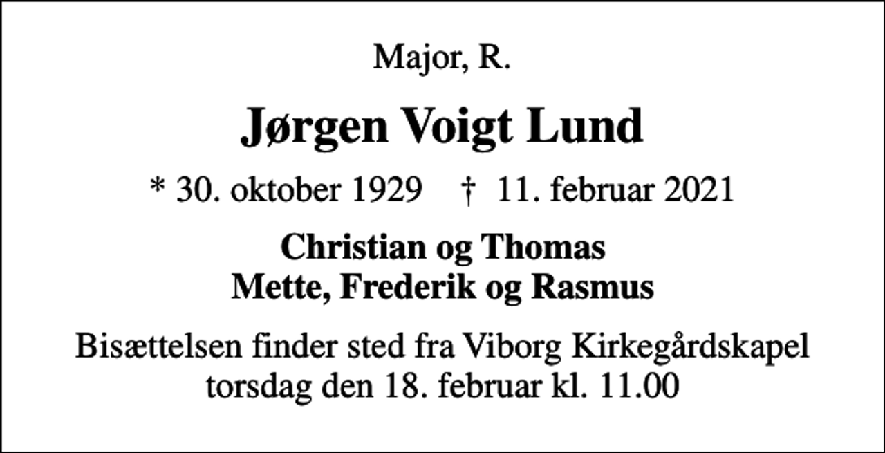 <p>Major, R.<br />Jørgen Voigt Lund<br />* 30. oktober 1929 ✝ 11. februar 2021<br />Christian og Thomas Mette, Frederik og Rasmus<br />Bisættelsen finder sted fra Viborg Kirkegårdskapel torsdag den 18. februar kl. 11.00</p>