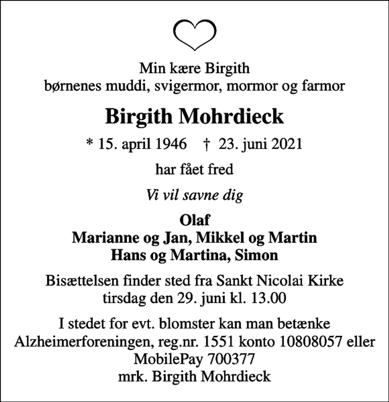 <p>Min kære Birgith børnenes muddi, svigermor, mormor og farmor<br />Birgith Mohrdieck<br />* 15. april 1946 ✝ 23. juni 2021<br />har fået fred<br />Vi vil savne dig<br />Olaf Marianne og Jan, Mikkel og Martin Hans og Martina, Simon<br />Bisættelsen finder sted fra Sankt Nicolai Kirke tirsdag den 29. juni kl. 13.00<br />I stedet for evt. blomster kan man betænke<br />Alzheimerforeningen reg.nr.1551konto10808057mrk. Birgith<br />Mohrdieck</p>
