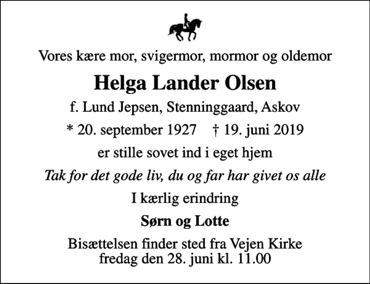 <p>Vores kære mor, svigermor, mormor og oldemor<br />Helga Lander Olsen<br />f. Lund Jepsen, Stenninggaard, Askov<br />* 20. september 1927 ✝ 19. juni 2019<br />er stille sovet ind i eget hjem<br />Tak for det gode liv, du og far har givet os alle<br />I kærlig erindring<br />Sørn og Lotte<br />Bisættelsen finder sted fra Vejen Kirke fredag den 28. juni kl. 11.00</p>
