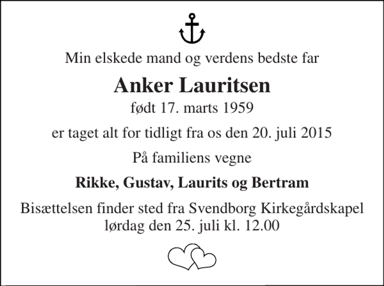 <p>Min elskede mand og verdens bedste far<br />Anker Lauritsen<br />født 17. marts 1959<br />er taget alt for tidligt fra os den 20. juli 2015<br />På familiens vegne<br />Rikke, Gustav, Laurits og Bertram<br />Bisættelsen finder sted fra Svendborg Kirkegårdskapel lørdag den 25. juli kl. 12.00</p>