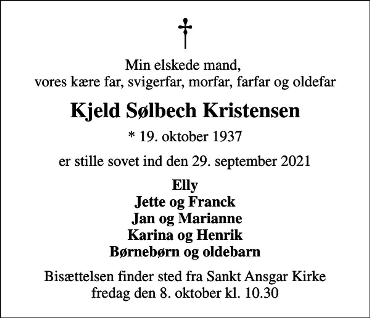 <p>Min elskede mand, vores kære far, svigerfar, morfar, farfar og oldefar<br />Kjeld Sølbech Kristensen<br />* 19. oktober 1937<br />er stille sovet ind den 29. september 2021<br />Elly Jette og Franck Jan og Marianne Karina og Henrik Børnebørn og oldebarn<br />Bisættelsen finder sted fra Sankt Ansgar Kirke fredag den 8. oktober kl. 10.30</p>
