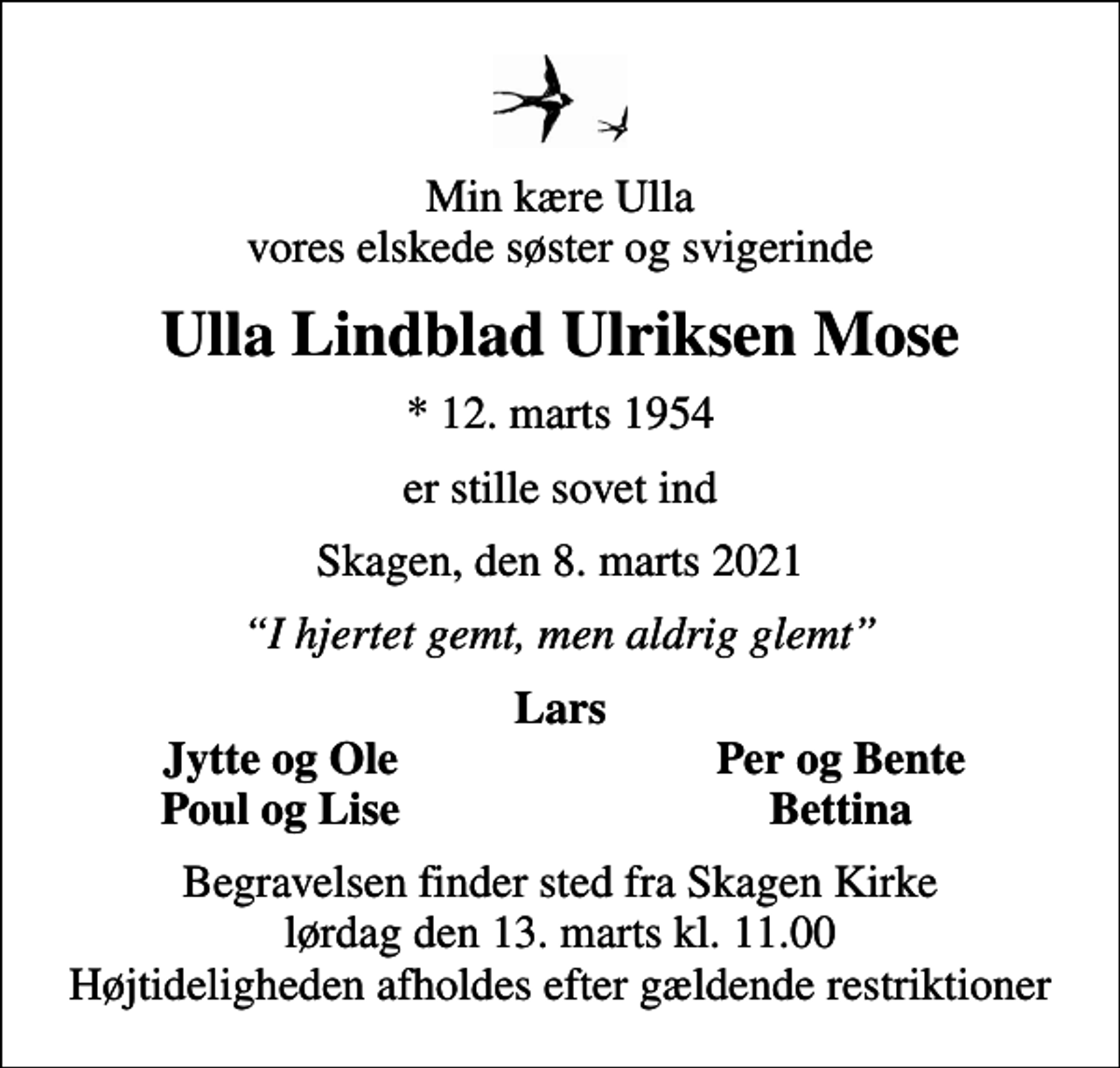 <p>Min kære Ulla vores elskede søster og svigerinde<br />Ulla Lindblad Ulriksen Mose<br />* 12. marts 1954<br />er stille sovet ind<br />Skagen, den 8. marts 2021<br />I hjertet gemt, men aldrig glemt<br />Lars<br />Jytte og Ole<br />Per og Bente<br />Poul og Lise<br />Bettina<br />Begravelsen finder sted fra Skagen Kirke lørdag den 13. marts kl. 11.00 Højtideligheden afholdes efter gældende restriktioner</p>