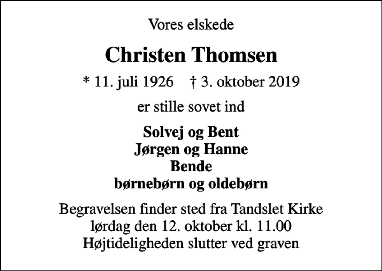 <p>Vores elskede<br />Christen Thomsen<br />* 11. juli 1926 ✝ 3. oktober 2019<br />er stille sovet ind<br />Solvej og Bent Jørgen og Hanne Bende børnebørn og oldebørn<br />Begravelsen finder sted fra Tandslet Kirke lørdag den 12. oktober kl. 11.00 Højtideligheden slutter ved graven</p>