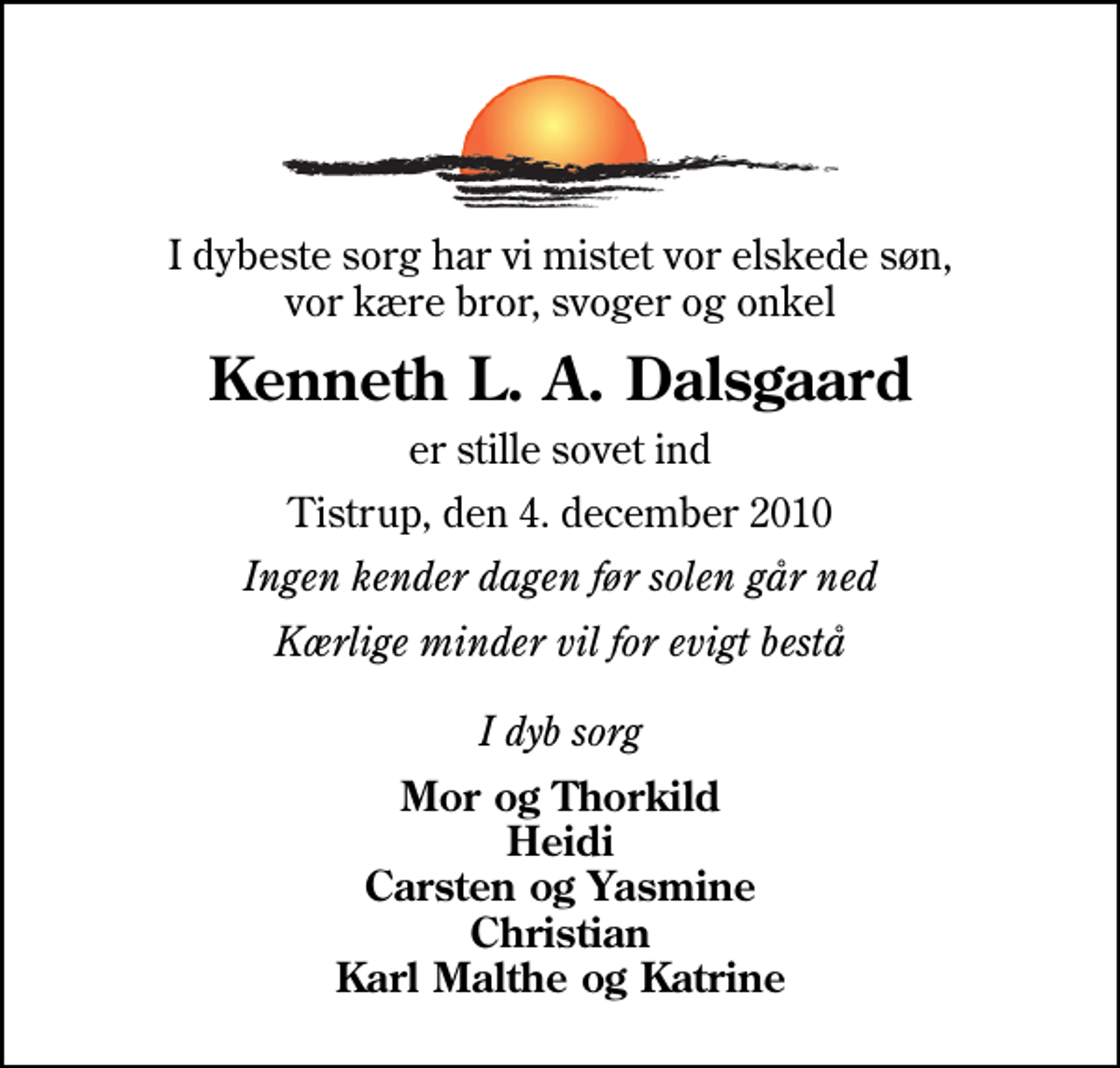<p>I dybeste sorg har vi mistet vor elskede søn, vor kære bror, svoger og onkel<br />Kenneth L. A. Dalsgaard<br />er stille sovet ind<br />Tistrup, den 4. december 2010<br />Ingen kender dagen før solen går ned<br />Kærlige minder vil for evigt bestå I dyb sorg<br />Mor og Thorkild Heidi Carsten og Yasmine Christian Karl Malthe og Katrine</p>