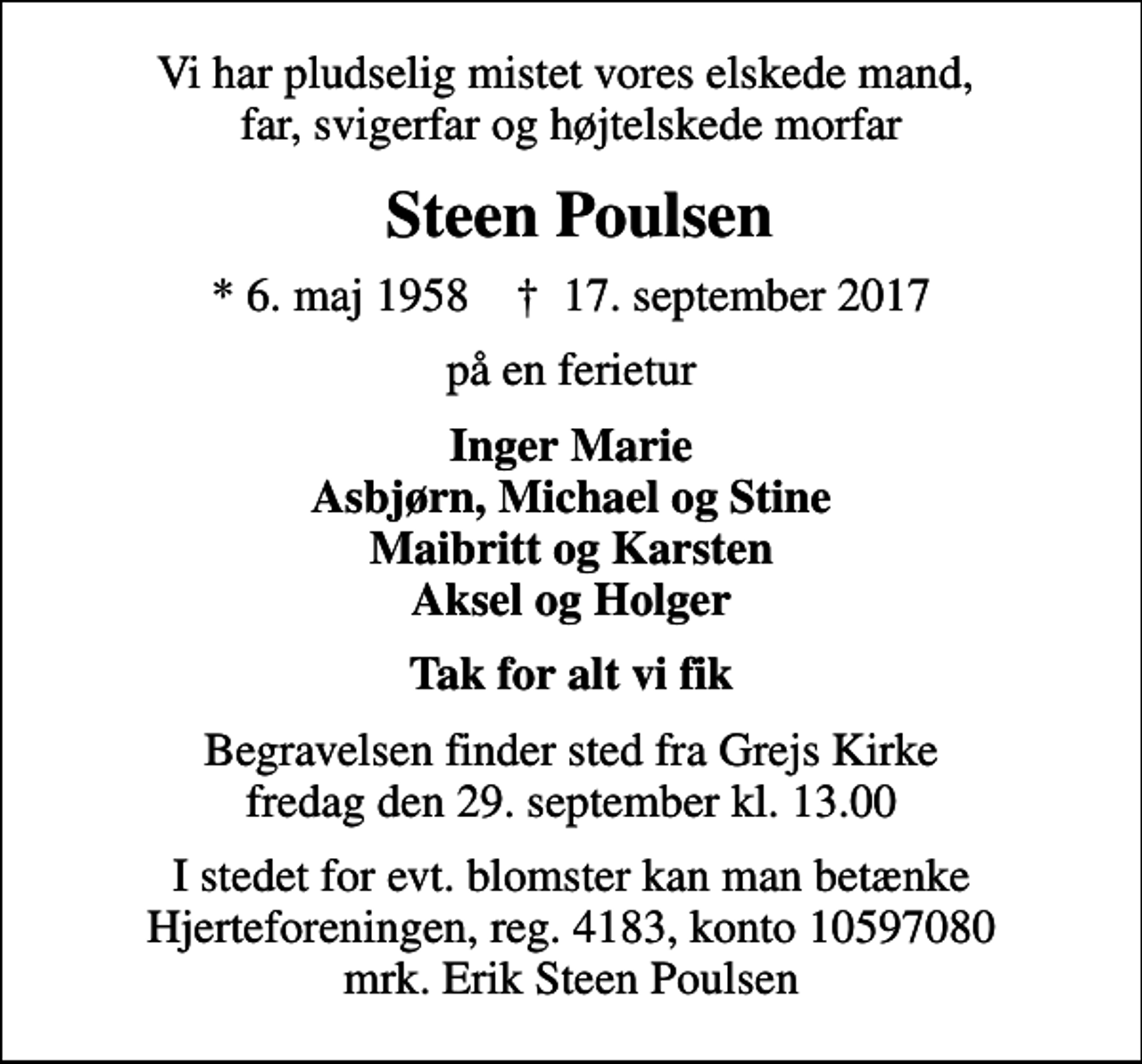 <p>Vi har pludselig mistet vores elskede mand, far, svigerfar og højtelskede morfar<br />Steen Poulsen<br />* 6. maj 1958 ✝ 17. september 2017<br />på en ferietur<br />Inger Marie Asbjørn, Michael og Stine Maibritt og Karsten Aksel og Holger<br />Tak for alt vi fik<br />Begravelsen finder sted fra Grejs Kirke fredag den 29. september kl. 13.00<br />I stedet for evt. blomster kan man betænke<br />Hjerteforeningen reg.4183,konto10597080mrk. Erik Steen<br />Poulsen</p>