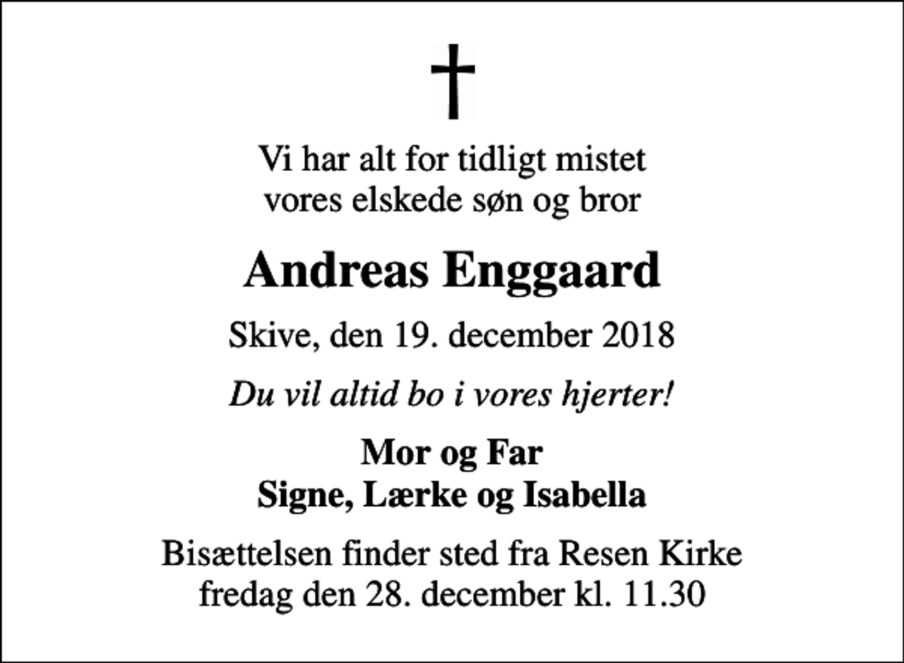 <p>Vi har alt for tidligt mistet vores elskede søn og bror<br />Andreas Enggaard<br />Skive, den 19. december 2018<br />Du vil altid bo i vores hjerter!<br />Mor og Far Signe, Lærke og Isabella<br />Bisættelsen finder sted fra Resen Kirke fredag den 28. december kl. 11.30</p>