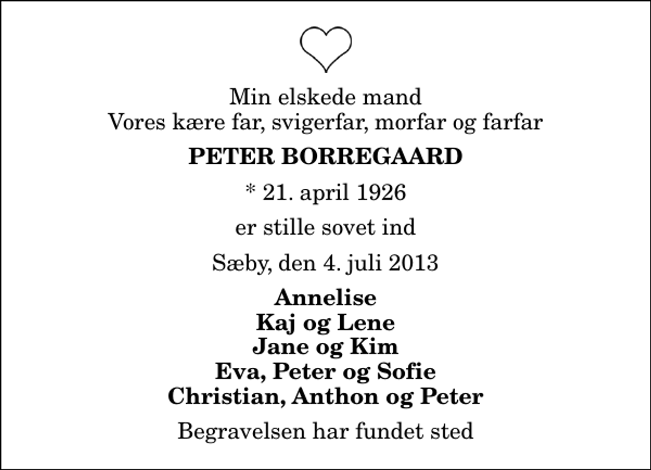 <p>Min elskede mand Vores kære far, svigerfar, morfar og farfar<br />Peter Borregaard<br />* 21. april 1926<br />er stille sovet ind<br />Sæby, den 4. juli 2013<br />Annelise Kaj og Lene Jane og Kim Eva, Peter og Sofie Christian, Anthon og Peter<br />Begravelsen har fundet sted</p>