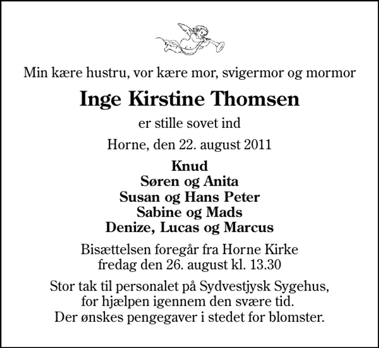 <p>Min kære hustru, vor kære mor, svigermor og mormor<br />Inge Kirstine Thomsen<br />er stille sovet ind<br />Horne, den 22. august 2011<br />Knud Søren og Anita Susan og Hans Peter Sabine og Mads Denize, Lucas og Marcus<br />Bisættelsen foregår fra Horne Kirke fredag den 26. august kl. 13.30<br />Stor tak til personalet på Sydvestjysk Sygehus, for hjælpen igennem den svære tid. Der ønskes pengegaver i stedet for blomster.</p>