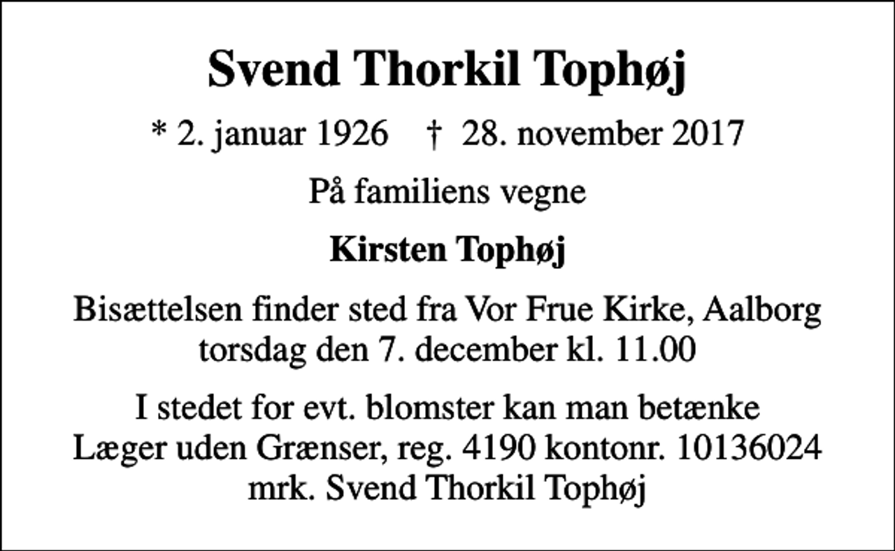 <p>Svend Thorkil Tophøj<br />* 2. januar 1926 ✝ 28. november 2017<br />På familiens vegne<br />Kirsten Tophøj<br />Bisættelsen finder sted fra Vor Frue Kirke, Aalborg torsdag den 7. december kl. 11.00<br />I stedet for evt. blomster kan man betænke<br />Læger uden Grænser reg.4190kontonr.10136024mrk. Svend Thorkil<br />Tophøj</p>
