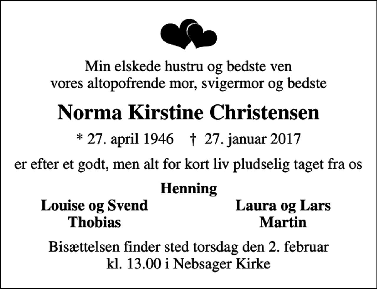 <p>Min elskede hustru og bedste ven vores altopofrende mor, svigermor og bedste<br />Norma Kirstine Christensen<br />* 27. april 1946 ✝ 27. januar 2017<br />er efter et godt, men alt for kort liv pludselig taget fra os<br />Henning<br />Louise og Svend<br />Laura og Lars<br />Thobias<br />Martin<br />Bisættelsen finder sted torsdag den 2. februar kl. 13.00 i Nebsager Kirke</p>
