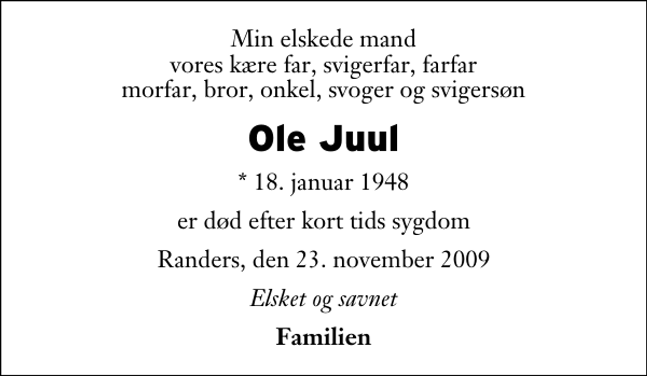 <p>Min elskede mand vores kære far, svigerfar, farfar morfar, bror, onkel, svoger og svigersøn<br />Ole Juul<br />* 18. januar 1948<br />er død efter kort tids sygdom<br />Randers, den 23. november 2009<br />Elsket og savnet<br />Familien</p>