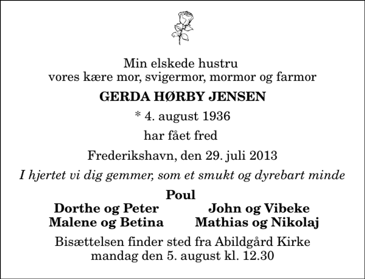 <p>Min elskede hustru vores kære mor, svigermor, mormor og farmor<br />Gerda Hørby Jensen<br />* 4. august 1936<br />har fået fred<br />Frederikshavn, den 29. juli 2013<br />I hjertet vi dig gemmer, som et smukt og dyrebart minde<br />Poul<br />Dorthe og Peter<br />John og Vibeke<br />Malene og Betina<br />Mathias og Nikolaj<br />Bisættelsen finder sted fra Abildgård Kirke mandag den 5. august kl. 12.30</p>