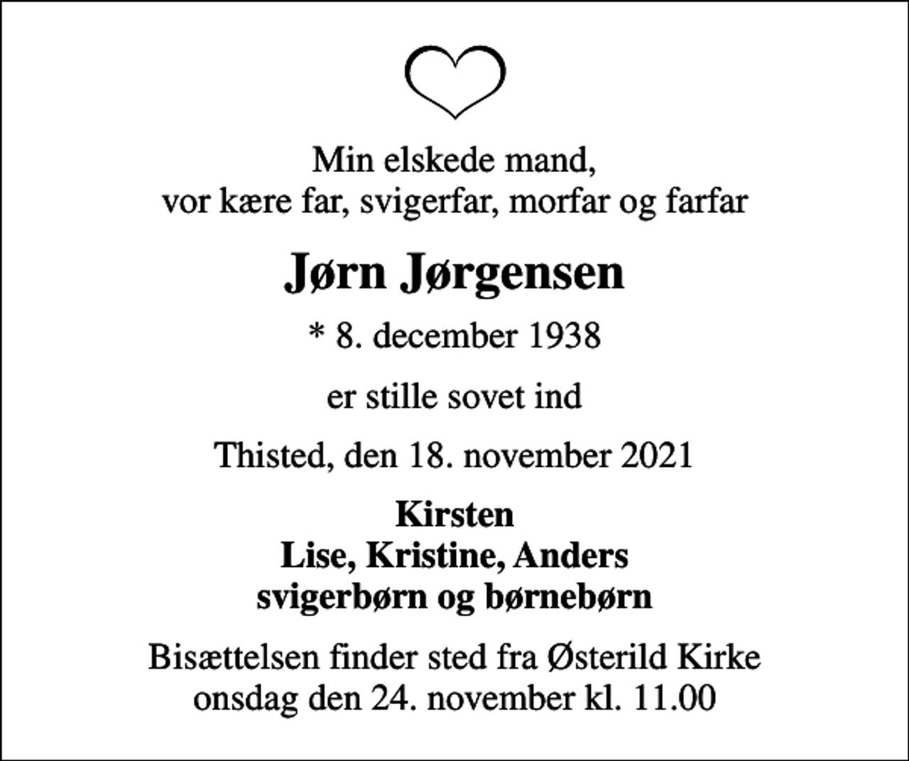 <p>Min elskede mand, vor kære far, svigerfar, morfar og farfar<br />Jørn Jørgensen<br />* 8. december 1938<br />er stille sovet ind<br />Thisted, den 18. november 2021<br />Kirsten Lise, Kristine, Anders svigerbørn og børnebørn<br />Bisættelsen finder sted fra Østerild Kirke onsdag den 24. november kl. 11.00</p>
