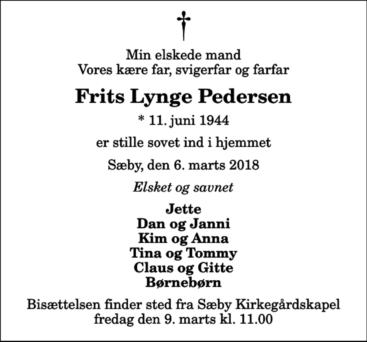 <p>Min elskede mand Vores kære far, svigerfar og farfar<br />Frits Lynge Pedersen<br />* 11. juni 1944<br />er stille sovet ind i hjemmet<br />Sæby, den 6. marts 2018<br />Elsket og savnet<br />Jette Dan og Janni Kim og Anna Tina og Tommy Claus og Gitte Børnebørn<br />Bisættelsen finder sted fra Sæby Kirkegårdskapel fredag den 9. marts kl. 11.00</p>