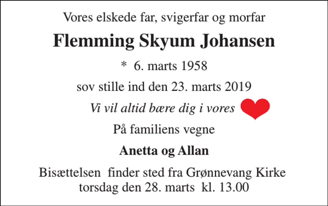 <p>Vores elskede far, svigerfar og morfar<br />Flemming Skyum Johansen<br />*​ 6. marts 1958<br />sov stille ind den 23. marts 2019<br />Vi vil altid bære dig i vores<br />På familiens vegne<br />Anetta og Allan<br />Bisættelsen​ finder sted fra Grønnevang Kirke​ torsdag den 28. marts​ kl. 13.00</p>
