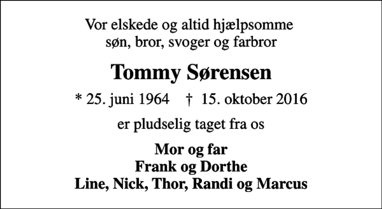 <p>Vor elskede og altid hjælpsomme søn, bror, svoger og farbror<br />Tommy Sørensen<br />* 25. juni 1964 ✝ 15. oktober 2016<br />er pludselig taget fra os<br />Mor og far Frank og Dorthe Line, Nick, Thor, Randi og Marcus</p>