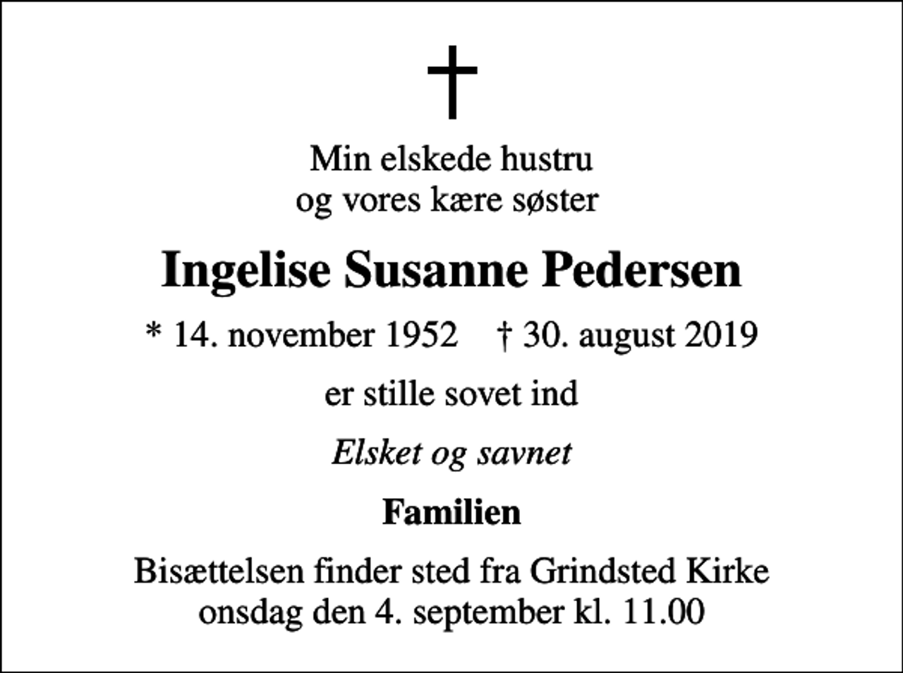 <p>Min elskede hustru og vores kære søster<br />Ingelise Susanne Pedersen<br />* 14. november 1952 ✝ 30. august 2019<br />er stille sovet ind<br />Elsket og savnet<br />Familien<br />Bisættelsen finder sted fra Grindsted Kirke onsdag den 4. september kl. 11.00</p>