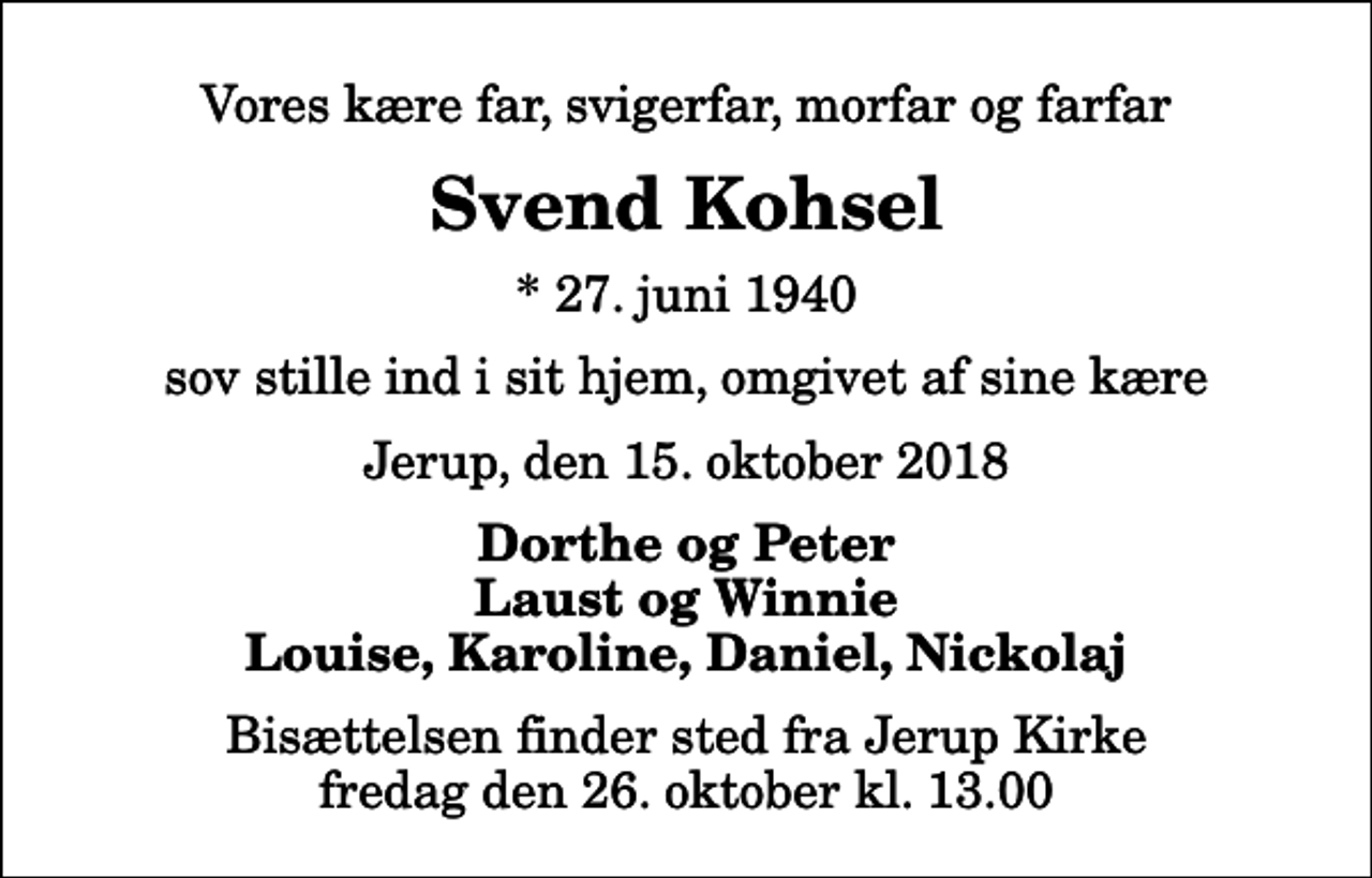 <p>Vores kære far, svigerfar, morfar og farfar<br />Svend Kohsel<br />* 27. juni 1940<br />sov stille ind i sit hjem, omgivet af sine kære<br />Jerup, den 15. oktober 2018<br />Dorthe og Peter Laust og Winnie Louise, Karoline, Daniel, Nickolaj<br />Bisættelsen finder sted fra Jerup Kirke fredag den 26. oktober kl. 13.00</p>