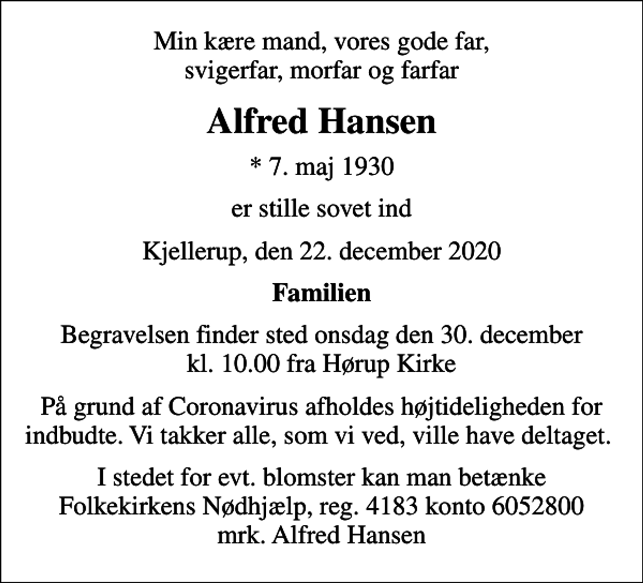 <p>Min kære mand, vores gode far, svigerfar, morfar og farfar<br />Alfred Hansen<br />* 7. maj 1930<br />er stille sovet ind<br />Kjellerup, den 22. december 2020<br />Familien<br />Begravelsen finder sted onsdag den 30. december kl. 10.00 fra Hørup Kirke<br />På grund af Coronavirus afholdes højtideligheden for indbudte. Vi takker alle, som vi ved, ville have deltaget.<br />I stedet for evt. blomster kan man betænke<br />Folkekirkens Nødhjælp reg.4183konto6052800mrk. Alfred<br />Hansen</p>