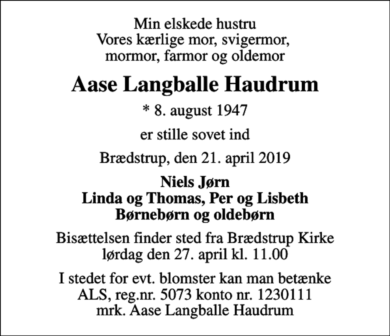 <p>Min elskede hustru Vores kærlige mor, svigermor, mormor, farmor og oldemor<br />Aase Langballe Haudrum<br />* 8. august 1947<br />er stille sovet ind<br />Brædstrup, den 21. april 2019<br />Niels Jørn Linda og Thomas, Per og Lisbeth Børnebørn og oldebørn<br />Bisættelsen finder sted fra Brædstrup Kirke lørdag den 27. april kl. 11.00<br />I stedet for evt. blomster kan man betænke<br />ALS reg.nr.5073konto1230442mrk. Aase Langballe<br />Haudrum</p>