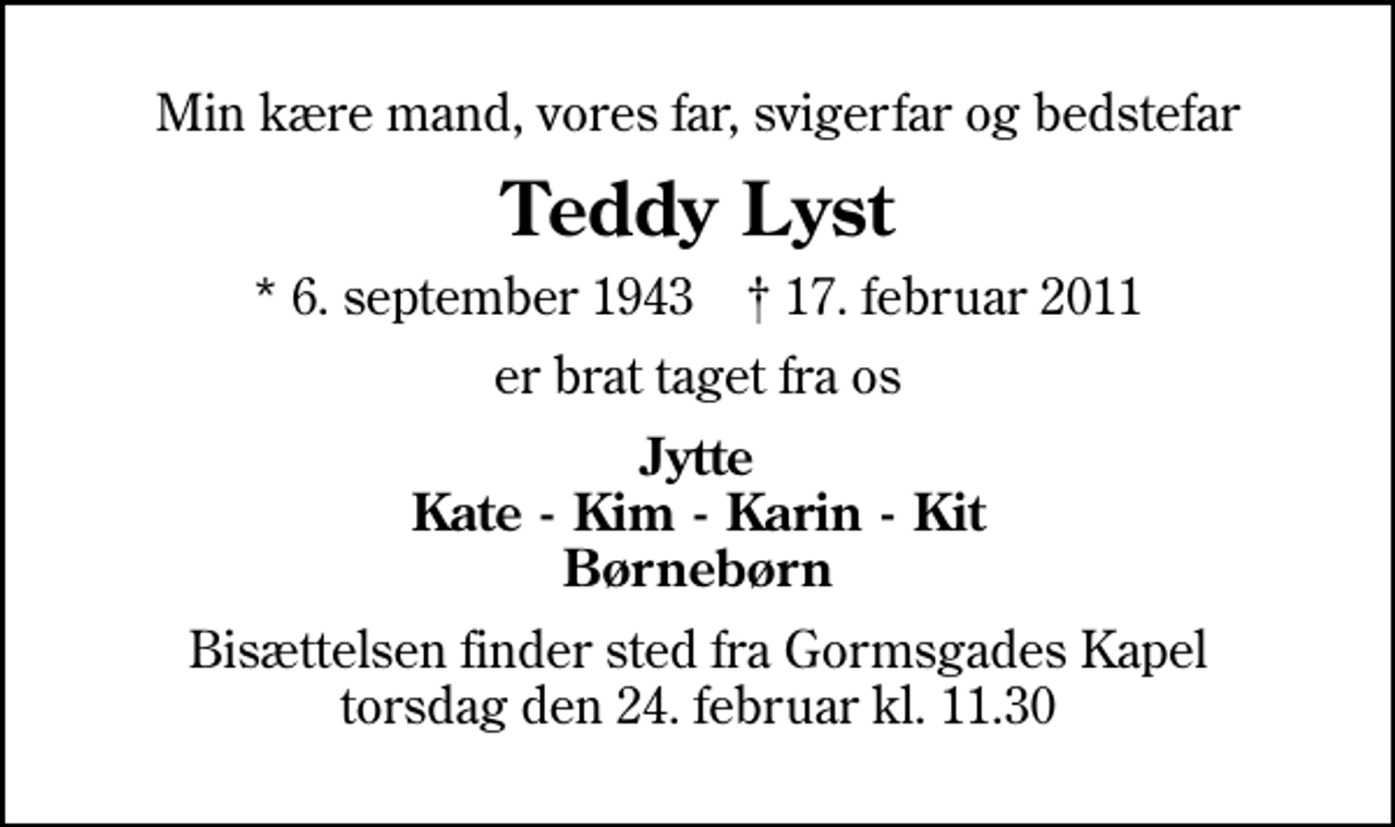 <p>Min kære mand, vores far, svigerfar og bedstefar<br />Teddy Lyst<br />* 6. september 1943 ✝ 17. februar 2011<br />er brat taget fra os<br />Jytte Kate - Kim - Karin - Kit Børnebørn<br />Bisættelsen finder sted fra Gormsgades Kapel torsdag den 24. februar kl. 11.30</p>