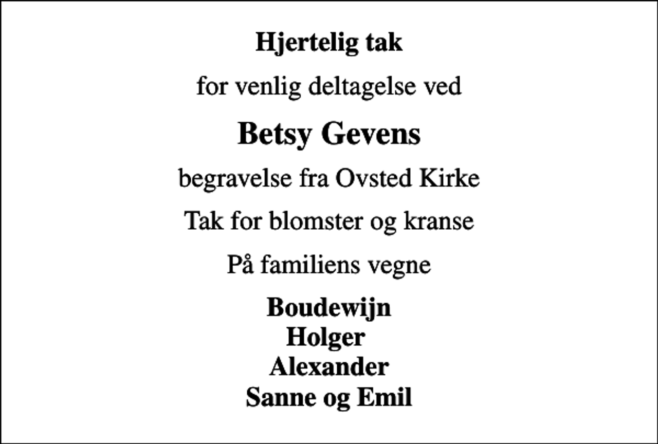 <p>Hjertelig tak<br />for venlig deltagelse ved<br />Betsy Gevens<br />begravelse fra Ovsted Kirke<br />Tak for blomster og kranse<br />På familiens vegne<br />Boudewijn Holger Alexander Sanne og Emil</p>