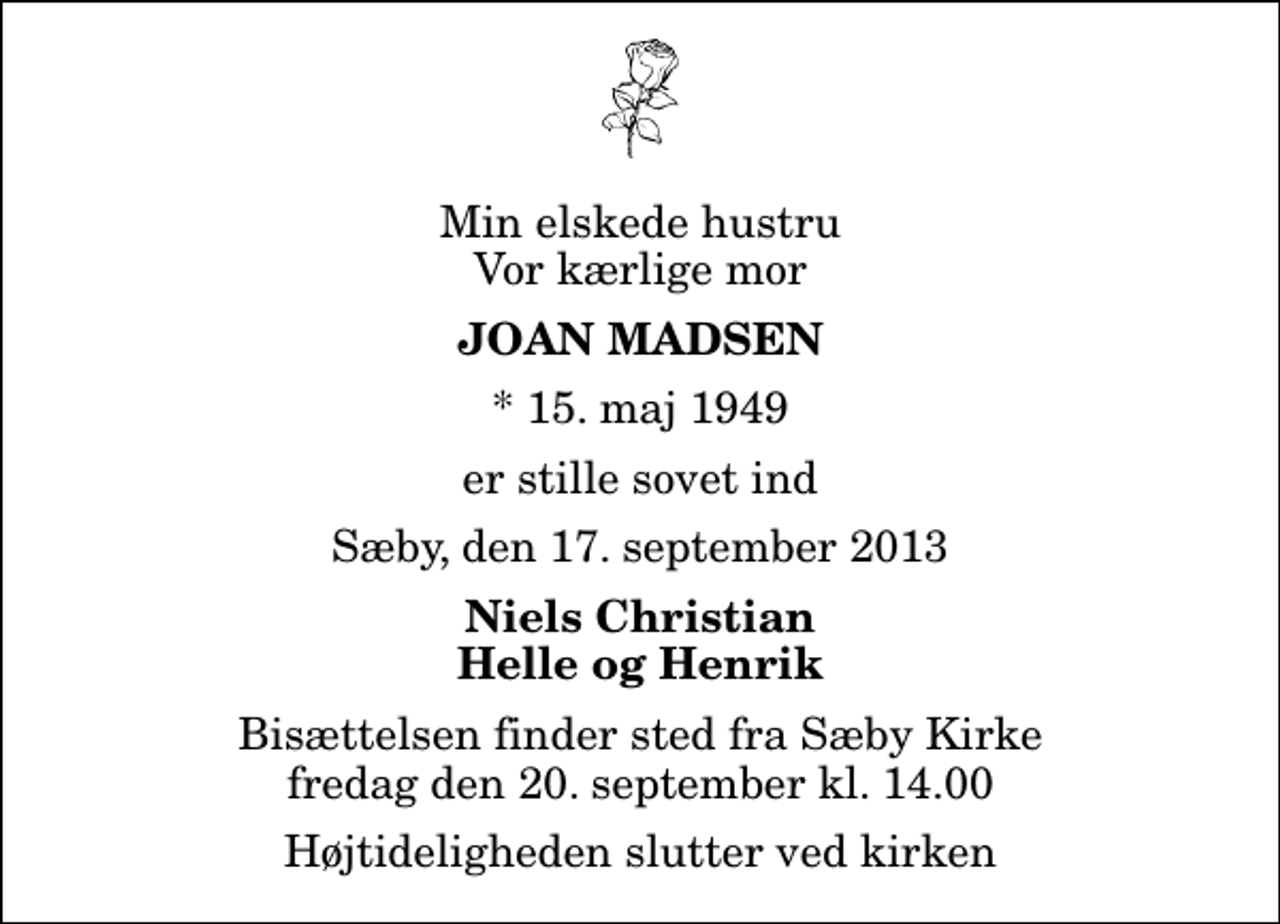 <p>Min elskede hustru Vor kærlige mor<br />Joan Madsen<br />* 15. maj 1949<br />er stille sovet ind<br />Sæby, den 17. september 2013<br />Niels Christian Helle og Henrik<br />Bisættelsen finder sted fra Sæby Kirke fredag den 20. september kl. 14.00 Højtideligheden slutter ved kirken</p>